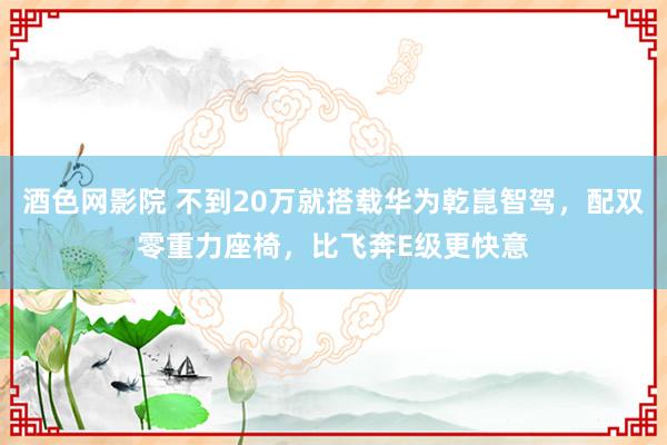 酒色网影院 不到20万就搭载华为乾崑智驾，配双零重力座椅，比飞奔E级更快意