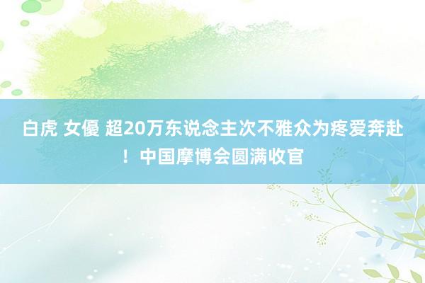 白虎 女優 超20万东说念主次不雅众为疼爱奔赴！中国摩博会圆满收官