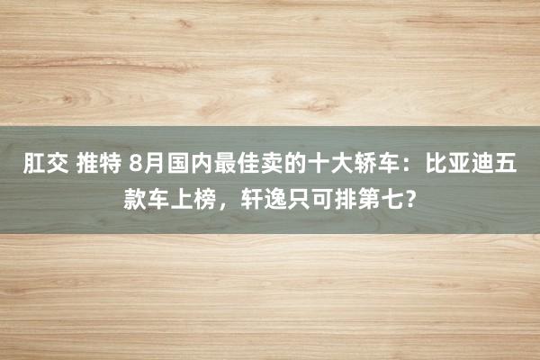 肛交 推特 8月国内最佳卖的十大轿车：比亚迪五款车上榜，轩逸只可排第七？