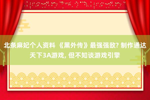 北条麻妃个人资料 《黑外传》最强强敌? 制作通达天下3A游戏， 但不知谈游戏引擎