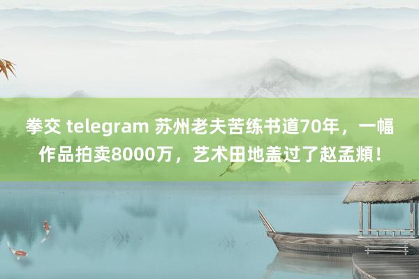 拳交 telegram 苏州老夫苦练书道70年，一幅作品拍卖8000万，艺术田地盖过了赵孟頫！