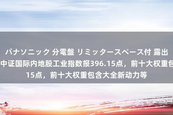 パナソニック 分電盤 リミッタースペース付 露出・半埋込両用形 中证国际内地股工业指数报396.15点，前十大权重包含大全新动力等