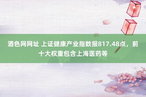 酒色网网址 上证健康产业指数报817.48点，前十大权重包含上海医药等