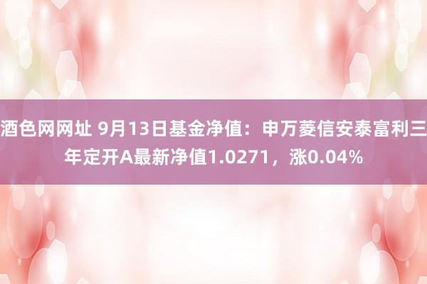 酒色网网址 9月13日基金净值：申万菱信安泰富利三年定开A最新净值1.0271，涨0.04%