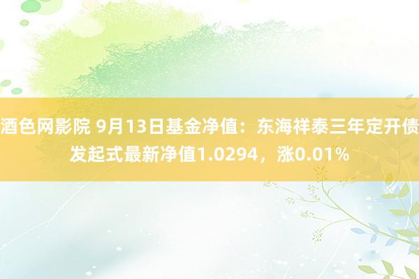 酒色网影院 9月13日基金净值：东海祥泰三年定开债发起式最新净值1.0294，涨0.01%