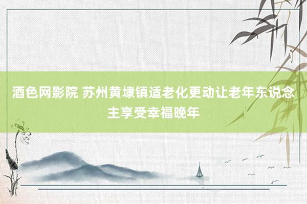 酒色网影院 苏州黄埭镇适老化更动让老年东说念主享受幸福晚年