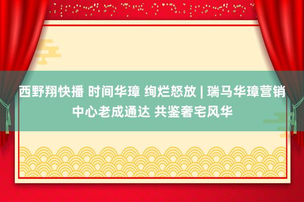 西野翔快播 时间华璋 绚烂怒放 | 瑞马华璋营销中心老成通达 共鉴奢宅风华