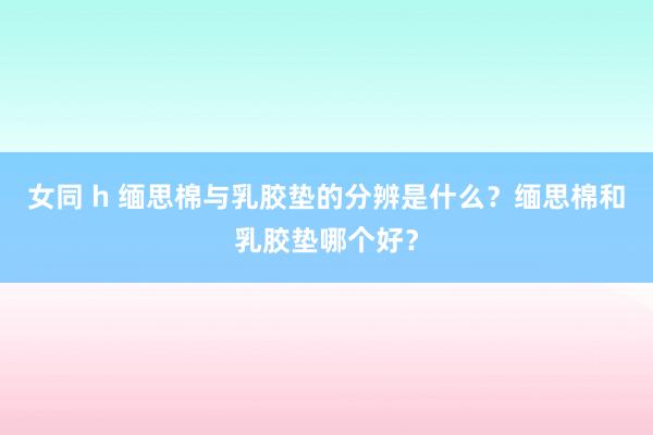 女同 h 缅思棉与乳胶垫的分辨是什么？缅思棉和乳胶垫哪个好？