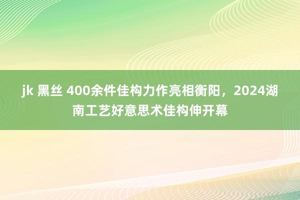 jk 黑丝 400余件佳构力作亮相衡阳，2024湖南工艺好意思术佳构伸开幕