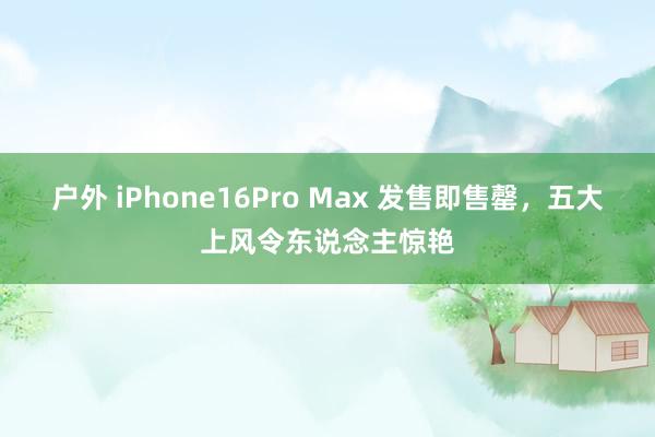 户外 iPhone16Pro Max 发售即售罄，五大上风令东说念主惊艳