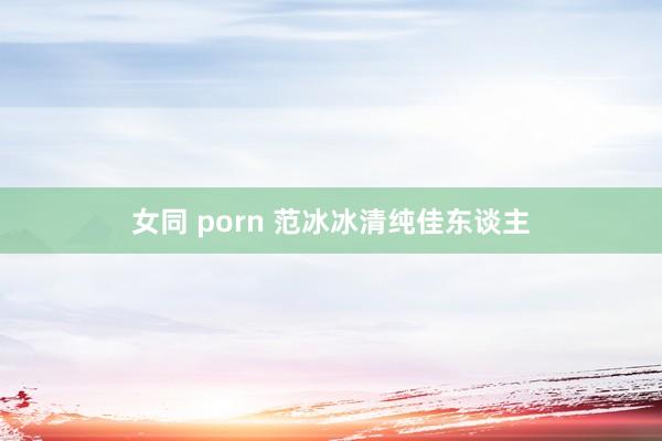 女同 porn 范冰冰清纯佳东谈主