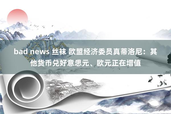 bad news 丝袜 欧盟经济委员真蒂洛尼：其他货币兑好意思元、欧元正在增值