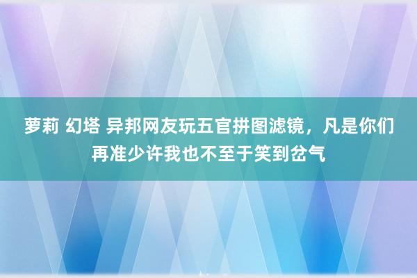 萝莉 幻塔 异邦网友玩五官拼图滤镜，凡是你们再准少许我也不至于笑到岔气