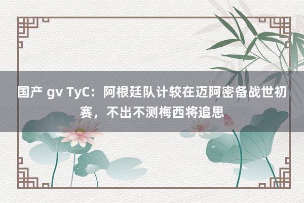 国产 gv TyC：阿根廷队计较在迈阿密备战世初赛，不出不测梅西将追思