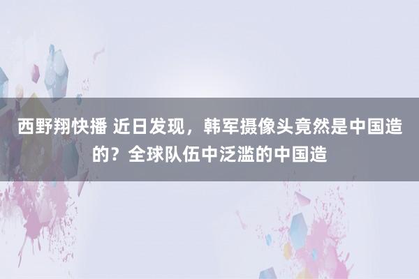 西野翔快播 近日发现，韩军摄像头竟然是中国造的？全球队伍中泛滥的中国造