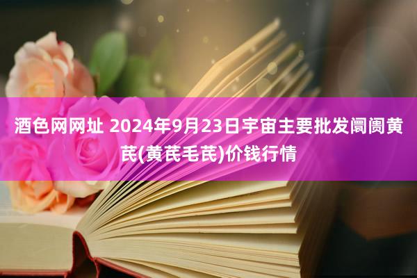 酒色网网址 2024年9月23日宇宙主要批发阛阓黄芪(黄芪毛芪)价钱行情