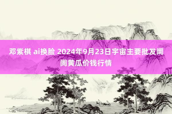 邓紫棋 ai换脸 2024年9月23日宇宙主要批发阛阓黄瓜价钱行情