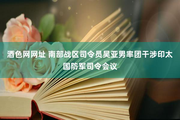 酒色网网址 南部战区司令员吴亚男率团干涉印太国防军司令会议