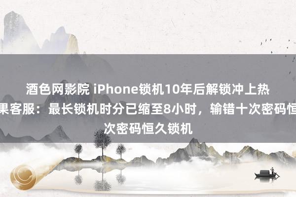 酒色网影院 iPhone锁机10年后解锁冲上热搜，苹果客服：最长锁机时分已缩至8小时，输错十次密码恒久锁机