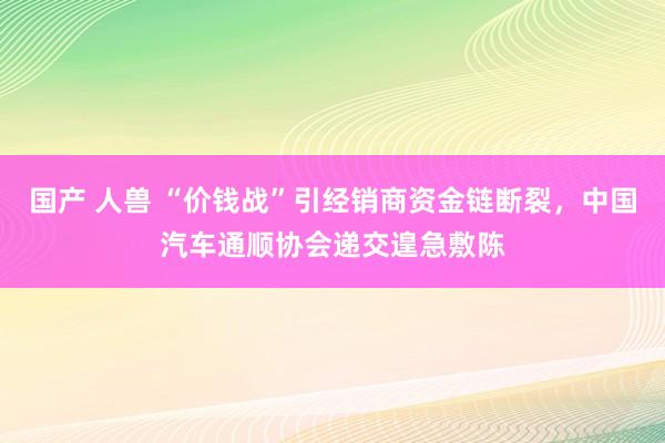 国产 人兽 “价钱战”引经销商资金链断裂，中国汽车通顺协会递交遑急敷陈