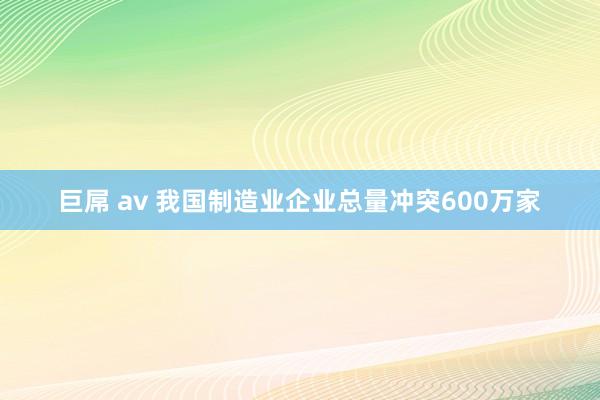 巨屌 av 我国制造业企业总量冲突600万家