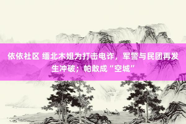 依依社区 缅北木姐为打击电诈，军警与民团再发生冲破；帕敢成“空城”