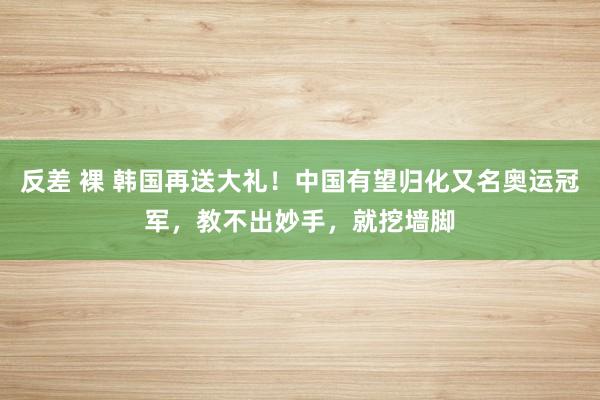 反差 裸 韩国再送大礼！中国有望归化又名奥运冠军，教不出妙手，就挖墙脚