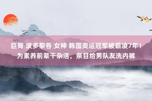 巨臀 波多黎各 女神 韩国奥运冠军被霸凌7年！为素养前辈干杂活，条目给男队友洗内裤