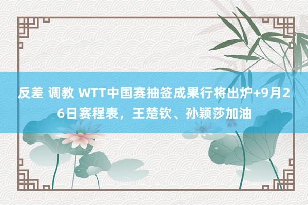 反差 调教 WTT中国赛抽签成果行将出炉+9月26日赛程表，王楚钦、孙颖莎加油