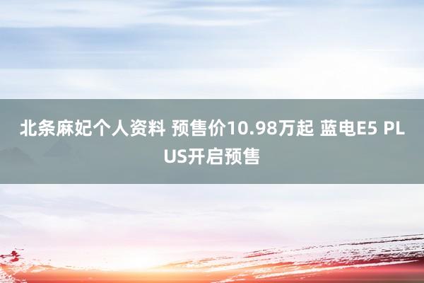 北条麻妃个人资料 预售价10.98万起 蓝电E5 PLUS开启预售