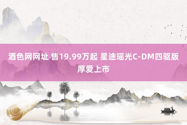 酒色网网址 售19.99万起 星途瑶光C-DM四驱版厚爱上市