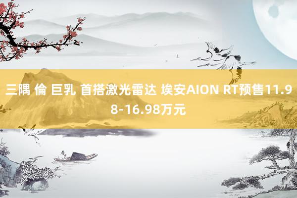 三隅 倫 巨乳 首搭激光雷达 埃安AION RT预售11.98-16.98万元