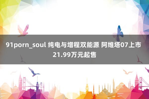 91porn_soul 纯电与增程双能源 阿维塔07上市 21.99万元起售