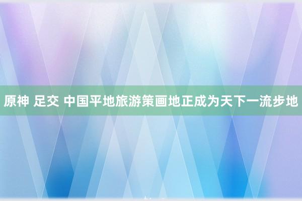 原神 足交 中国平地旅游策画地正成为天下一流步地