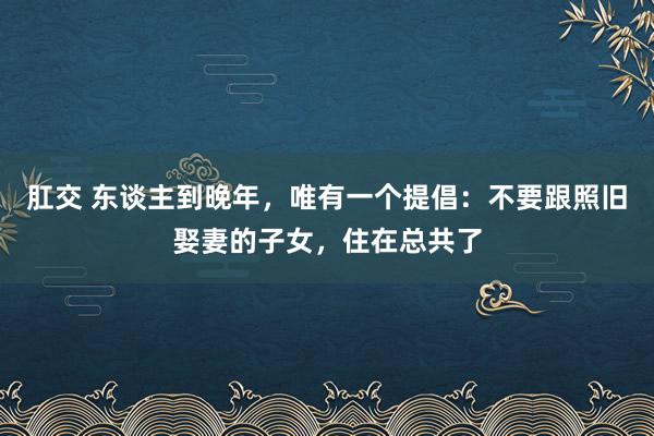 肛交 东谈主到晚年，唯有一个提倡：不要跟照旧娶妻的子女，住在总共了