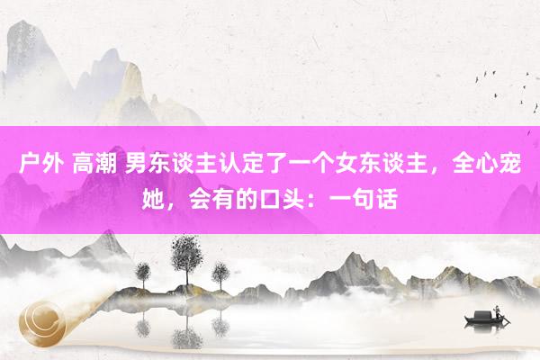 户外 高潮 男东谈主认定了一个女东谈主，全心宠她，会有的口头：一句话