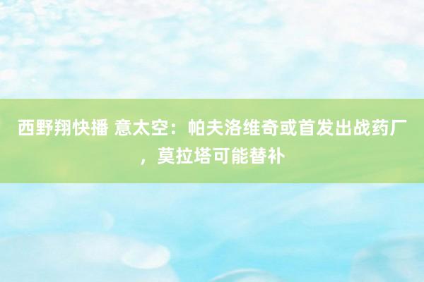 西野翔快播 意太空：帕夫洛维奇或首发出战药厂，莫拉塔可能替补