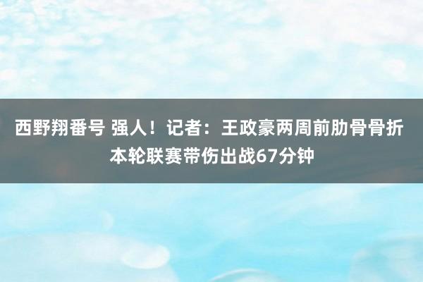 西野翔番号 强人！记者：王政豪两周前肋骨骨折 本轮联赛带伤出战67分钟