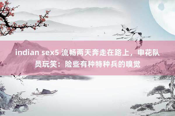 indian sex5 流畅两天奔走在路上，申花队员玩笑：险些有种特种兵的嗅觉