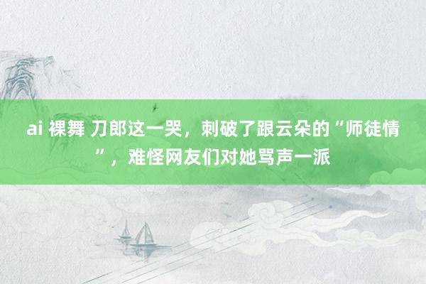 ai 裸舞 刀郎这一哭，刺破了跟云朵的“师徒情”，难怪网友们对她骂声一派