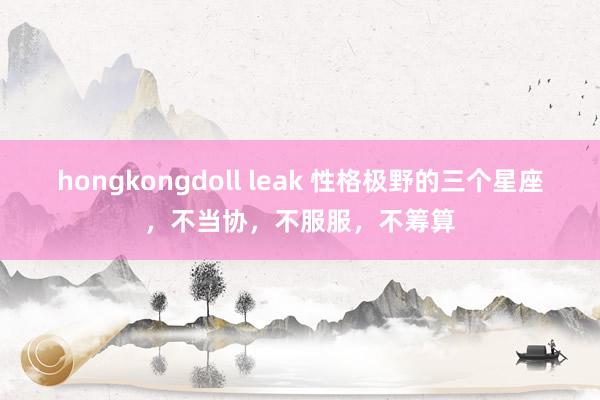 hongkongdoll leak 性格极野的三个星座，不当协，不服服，不筹算