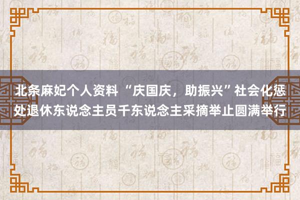 北条麻妃个人资料 “庆国庆，助振兴”社会化惩处退休东说念主员千东说念主采摘举止圆满举行