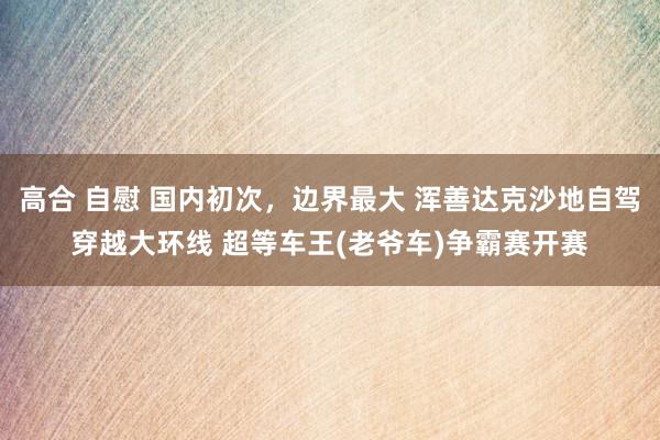 高合 自慰 国内初次，边界最大 浑善达克沙地自驾穿越大环线 超等车王(老爷车)争霸赛开赛