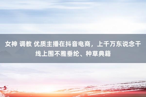 女神 调教 优质主播在抖音电商，上千万东说念干线上围不雅垂纶、种草典籍