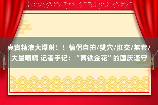 真實精液大爆射！！情侶自拍/雙穴/肛交/無套/大量噴精 记者手记：“高铁金花”的国庆谨守