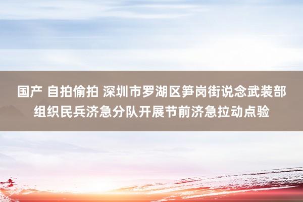 国产 自拍偷拍 深圳市罗湖区笋岗街说念武装部组织民兵济急分队开展节前济急拉动点验