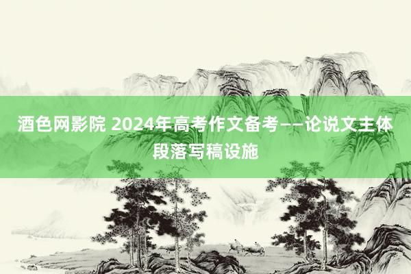 酒色网影院 2024年高考作文备考——论说文主体段落写稿设施