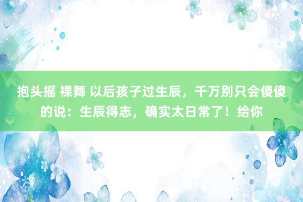 抱头摇 裸舞 以后孩子过生辰，千万别只会傻傻的说：生辰得志，确实太日常了！给你