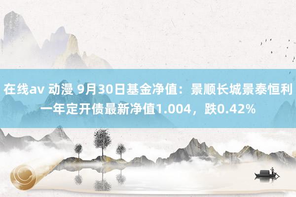 在线av 动漫 9月30日基金净值：景顺长城景泰恒利一年定开债最新净值1.004，跌0.42%