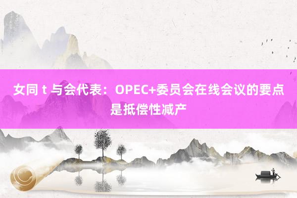 女同 t 与会代表：OPEC+委员会在线会议的要点是抵偿性减产